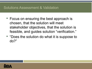 Solutions Assessment & Validation
 Focus on ensuring the best approach is
chosen, that the solution will meet
stakeholder objectives, that the solution is
feasible, and guides solution “verification.”
 “Does the solution do what it is suppose to
do?”
 