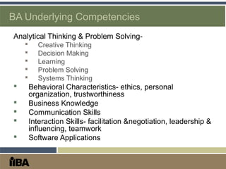 BA Underlying Competencies
Analytical Thinking & Problem Solving-
 Creative Thinking
 Decision Making
 Learning
 Problem Solving
 Systems Thinking
 Behavioral Characteristics- ethics, personal
organization, trustworthiness
 Business Knowledge
 Communication Skills
 Interaction Skills- facilitation &negotiation, leadership &
influencing, teamwork
 Software Applications
 