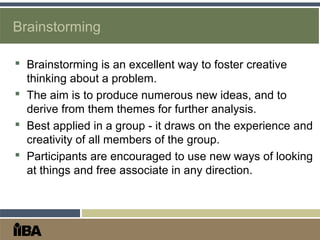 Brainstorming
 Brainstorming is an excellent way to foster creative
thinking about a problem.
 The aim is to produce numerous new ideas, and to
derive from them themes for further analysis.
 Best applied in a group - it draws on the experience and
creativity of all members of the group.
 Participants are encouraged to use new ways of looking
at things and free associate in any direction.
 