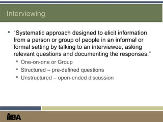 Interviewing
 “Systematic approach designed to elicit information
from a person or group of people in an informal or
formal setting by talking to an interviewee, asking
relevant questions and documenting the responses.”
 One-on-one or Group
 Structured – pre-defined questions
 Unstructured – open-ended discussion
 