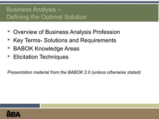 Business Analysis –
Defining the Optimal Solution
 Overview of Business Analysis Profession
 Key Terms- Solutions and Requirements
 BABOK Knowledge Areas
 Elicitation Techniques
Presentation material from the BABOK 2.0 (unless otherwise stated)
 