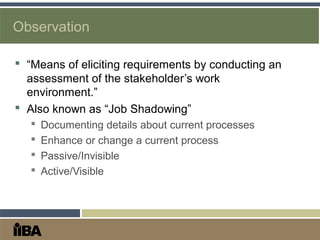 Observation
 “Means of eliciting requirements by conducting an
assessment of the stakeholder’s work
environment.”
 Also known as “Job Shadowing”
 Documenting details about current processes
 Enhance or change a current process
 Passive/Invisible
 Active/Visible
 