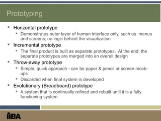 Prototyping
 Horizontal prototype
 Demonstrates outer layer of human interface only, such as menus
and screens; no logic behind the visualization
 Incremental prototype
 The final product is built as separate prototypes. At the end, the
separate prototypes are merged into an overall design
 Throw-away prototype
 Simple, quick approach - can be paper & pencil or screen mock-
ups
 Discarded when final system is developed
 Evolutionary (Breadboard) prototype
 A system that is continually refined and rebuilt until it is a fully
functioning system
 