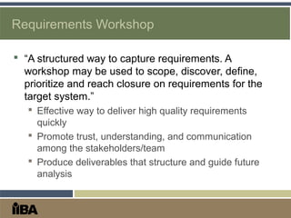 Requirements Workshop
 “A structured way to capture requirements. A
workshop may be used to scope, discover, define,
prioritize and reach closure on requirements for the
target system.”
 Effective way to deliver high quality requirements
quickly
 Promote trust, understanding, and communication
among the stakeholders/team
 Produce deliverables that structure and guide future
analysis
 