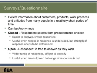 Surveys/Questionnaire
 Collect information about customers, products, work practices
and attitudes from many people in a relatively short period of
time
 Can be Anonymous
 Closed - Respondent selects from predetermined choices
 Easier to analyze, limited responses
 Useful when ranges of response is understood, but strength of
response needs to be determined
 Open - Respondent is free to answer as they wish
 Wider range of responses, difficult to quantify
 Useful when issues known but range of responses is not
 