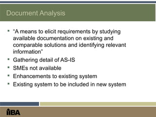 Document Analysis
 “A means to elicit requirements by studying
available documentation on existing and
comparable solutions and identifying relevant
information”
 Gathering detail of AS-IS
 SMEs not available
 Enhancements to existing system
 Existing system to be included in new system
 