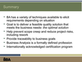Summary
 BA has a variety of techniques available to elicit
requirements depending on situation
 Goal is to deliver a feasible quality solution that
meets the business needs- the optimal solution
 Help prevent scope creep and reduce project risks,
including rework
 Provide traceability to business goals
 Business Analysis is a formally defined profession
 Internationally acknowledged certification program
 
