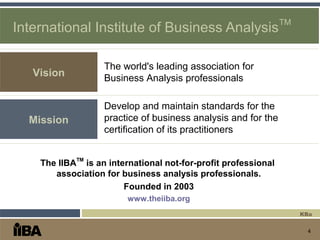 4
International Institute of Business Analysis
TM
Develop and maintain standards for the
practice of business analysis and for the
certification of its practitioners
The IIBA
TM
is an international not-for-profit professional
association for business analysis professionals.
Founded in 2003
www.theiiba.org
Vision
The world's leading association for
Business Analysis professionals
Mission
KBa
 