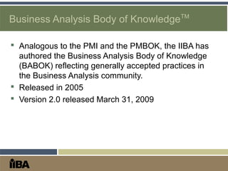  Analogous to the PMI and the PMBOK, the IIBA has
authored the Business Analysis Body of Knowledge
(BABOK) reflecting generally accepted practices in
the Business Analysis community.
 Released in 2005
 Version 2.0 released March 31, 2009
Business Analysis Body of KnowledgeTM
 