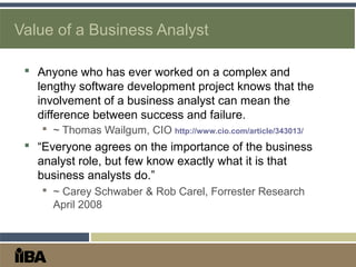 Value of a Business Analyst
 Anyone who has ever worked on a complex and
lengthy software development project knows that the
involvement of a business analyst can mean the
difference between success and failure.
 ~ Thomas Wailgum, CIO http://www.cio.com/article/343013/
 “Everyone agrees on the importance of the business
analyst role, but few know exactly what it is that
business analysts do.”
 ~ Carey Schwaber & Rob Carel, Forrester Research
April 2008
 