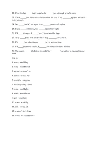 22. If my brother (get) up early, he (not get) stuck in traffic jams.
23. Karik (not have) dark circles under his eyes if he (go) to bed at 10
p.m every day.
24. We (not be) late again if we (not travel) by bus.
25. If you (eat) more, you (gain) the weight.
26. If I (be) you, I (meet) him at a coffee shop.
27. They (see) each other often if they (live) closer.
28. If it (not rain), Jimmy (go) to work on time.
29. If I (be) more careful, I (not make) that stupid mistake.
30. My parents (feel) less stressed if they (know) how to balance life and
work.
Đáp án
1. were – would buy
2. were – would travel
3. agreed – wouldn’t be
4. earned – would pay
5. would be – accepted
6. Would you buy – lived
7. were – would play
8. were – would invite
9. got – would ask
10. won – would fly
11. met – would ask
12. wouldn't feel – lived
13. would be – didn't smoke
 