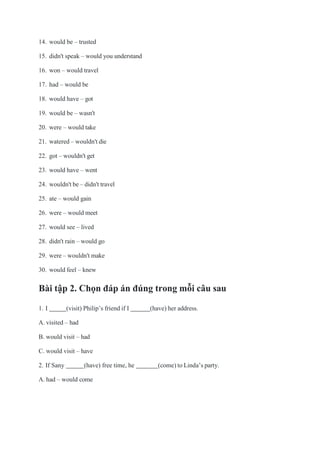 14. would be – trusted
15. didn't speak – would you understand
16. won – would travel
17. had – would be
18. would have – got
19. would be – wasn't
20. were – would take
21. watered – wouldn't die
22. got – wouldn't get
23. would have – went
24. wouldn't be – didn't travel
25. ate – would gain
26. were – would meet
27. would see – lived
28. didn't rain – would go
29. were – wouldn't make
30. would feel – knew
Bài tập 2. Chọn đáp án đúng trong mỗi câu sau
1. I (visit) Philip’s friend if I (have) her address.
A. visited – had
B. would visit – had
C. would visit – have
2. If Sany (have) free time, he (come) to Linda’s party.
A. had – would come
 