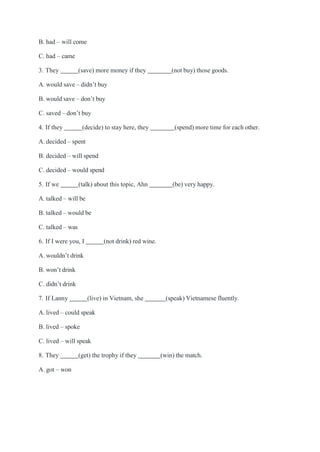 B. had – will come
C. had – came
3. They (save) more money if they (not buy) those goods.
A. would save – didn’t buy
B. would save – don’t buy
C. saved – don’t buy
4. If they (decide) to stay here, they (spend) more time for each other.
A. decided – spent
B. decided – will spend
C. decided – would spend
5. If we (talk) about this topic, Ahn (be) very happy.
A. talked – will be
B. talked – would be
C. talked – was
6. If I were you, I (not drink) red wine.
A. wouldn’t drink
B. won’t drink
C. didn’t drink
7. If Lanny (live) in Vietnam, she (speak) Vietnamese fluently.
A. lived – could speak
B. lived – spoke
C. lived – will speak
8. They (get) the trophy if they (win) the match.
A. got – won
 