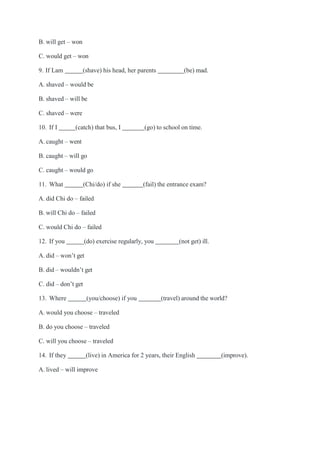 B. will get – won
C. would get – won
9. If Lam (shave) his head, her parents (be) mad.
A. shaved – would be
B. shaved – will be
C. shaved – were
10. If I (catch) that bus, I (go) to school on time.
A. caught – went
B. caught – will go
C. caught – would go
11. What (Chi/do) if she (fail) the entrance exam?
A. did Chi do – failed
B. will Chi do – failed
C. would Chi do – failed
12. If you (do) exercise regularly, you (not get) ill.
A. did – won’t get
B. did – wouldn’t get
C. did – don’t get
13. Where (you/choose) if you (travel) around the world?
A. would you choose – traveled
B. do you choose – traveled
C. will you choose – traveled
14. If they (live) in America for 2 years, their English (improve).
A. lived – will improve
 