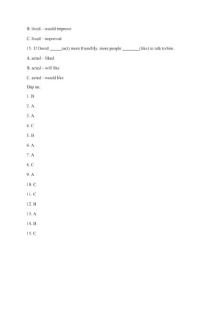 B. lived – would improve
C. lived – improved
15. If David (act) more friendlily, more people (like) to talk to him.
A. acted – liked
B. acted – will like
C. acted – would like
Đáp án:
1. B
2. A
3. A
4. C
5. B
6. A
7. A
8. C
9. A
10. C
11. C
12. B
13. A
14. B
15. C
 