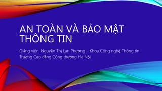 AN TOÀN VÀ BẢO MẬT
THÔNG TIN
Giảng viên: Nguyễn Thị Lan Phương – Khoa Công nghệ Thông tin
Trường Cao đẳng Công thương Hà Nội
 