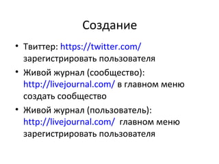 Создание
• Твиттер: https://twitter.com/
  зарегистрировать пользователя
• Живой журнал (сообщество):
  http://livejournal.com/ в главном меню
  создать сообщество
• Живой журнал (пользователь):
  http://livejournal.com/ главном меню
  зарегистрировать пользователя
 