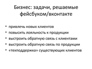Бизнес: задачи, решаемые
        фейсбуком/вконтакте

•   привлечь новых клиентов
•   повысить лояльность к продукции
•   выстроить обратную связь с клиентами
•   выстроить обратную связь по продукции
•   «техподдержка» существующих клиентов
 