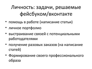 Личность: задачи, решаемые
      фейсбуком/вконтакте
• помощь в работе (написание статьи)
• личное портфолио
• выстраивание связей с потенциальными
  работодателями
• получение разовых заказов (на написание
  статей)
• Формирование своего профессионального
  образа
 