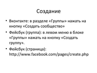 Создание
• Вконтакте: в разделе «Группы» нажать на
  кнопку «Создать сообщество»
• Фейсбук (группа): в левом меню в блоке
  «Группы» нажать на кнопку «Создать
  группу».
• Фейсбук (страница):
  http://www.facebook.com/pages/create.php
 