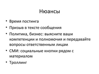 Нюансы
• Время постинга
• Призыв в тексте сообщения
• Политика, бизнес: выясните ваши
  компетенции и полномочия и передавайте
  вопросы ответственным лицам
• СМИ: социальные кнопки рядом с
  материалом
• Троллинг
 