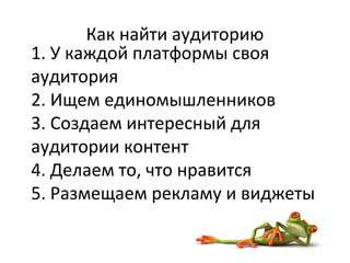 Как найти аудиторию
1. У каждой платформы своя
аудитория
2. Ищем единомышленников
3. Создаем интересный для
аудитории контент
4. Делаем то, что нравится
5. Размещаем рекламу и виджеты
 