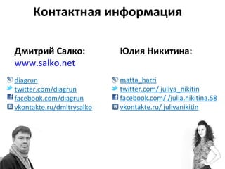 Контактная информация

Дмитрий Салко:             Юлия Никитина:
www.salko.net
diagrun                    matta_harri
twitter.com/diagrun        twitter.com/ juliya_nikitin
facebook.com/diagrun       facebook.com/ /julia.nikitina.58
vkontakte.ru/dmitrysalko   vkontakte.ru/ juliyanikitin
 