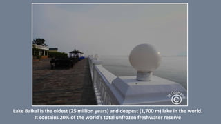 Lake Baikal is the oldest (25 million years) and deepest (1,700 m) lake in the world.
It contains 20% of the world's total unfrozen freshwater reserve.