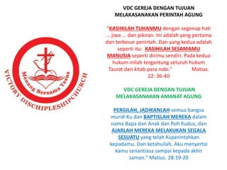 VDC GEREJA DENGAN TUJUAN
MELAKASANAKAN PERINTAH AGUNG
"KASIHILAH TUHANMU dengan segenap hati
... jiwa ... dan pikiran. Ini adalah yang pertama
dan terbesar perintah. Dan yang kedua adalah
seperti itu: KASIHILAH SESAMAMU
MANUSIA seperti dirimu sendiri. Pada kedua
hukum inilah tergantung seluruh hukum
Taurat dan kitab para nabi." Matius.
22: 36-40
VDC GEREJA DENGAN TUJUAN
MELAKASANAKAN AMANAT AGUNG
PERGILAH, JADIKANLAH semua bangsa
murid-Ku dan BAPTISLAH MEREKA dalam
nama Bapa dan Anak dan Roh Kudus, dan
AJARLAH MEREKA MELAKUKAN SEGALA
SESUATU yang telah Kuperintahkan
kepadamu. Dan ketahuilah, Aku menyertai
kamu senantiasa sampai kepada akhir
zaman." Matius. 28:19-20
 