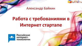 Работа с требованиями в
Интернет стартапе
Александр Байкин
 