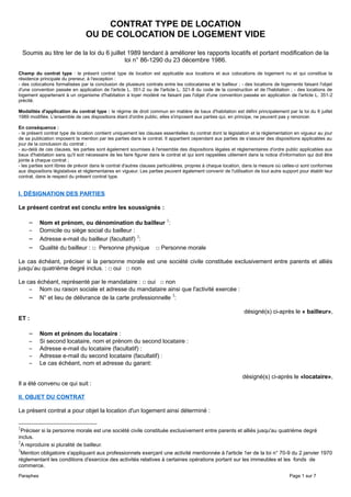 CONTRAT TYPE DE LOCATION
OU DE COLOCATION DE LOGEMENT VIDE
Soumis au titre Ier de la loi du 6 juillet 1989 tendant à améliorer les rapports locatifs et portant modification de la
loi n° 86-1290 du 23 décembre 1986.
Champ du contrat type : le présent contrat type de location est applicable aux locations et aux colocations de logement nu et qui constitue la
résidence principale du preneur, à l'exception :
- des colocations formalisées par la conclusion de plusieurs contrats entre les colocataires et le bailleur ; - des locations de logements faisant l'objet
d'une convention passée en application de l'article L. 351-2 ou de l'article L. 321-8 du code de la construction et de l'habitation ; - des locations de
logement appartenant à un organisme d'habitation à loyer modéré ne faisant pas l'objet d'une convention passée en application de l'article L. 351-2
précité.
Modalités d'application du contrat type : le régime de droit commun en matière de baux d'habitation est défini principalement par la loi du 6 juillet
1989 modifiée. L'ensemble de ces dispositions étant d'ordre public, elles s'imposent aux parties qui, en principe, ne peuvent pas y renoncer.
En conséquence :
- le présent contrat type de location contient uniquement les clauses essentielles du contrat dont la législation et la réglementation en vigueur au jour
de sa publication imposent la mention par les parties dans le contrat. Il appartient cependant aux parties de s'assurer des dispositions applicables au
jour de la conclusion du contrat ;
- au-delà de ces clauses, les parties sont également soumises à l'ensemble des dispositions légales et réglementaires d'ordre public applicables aux
baux d'habitation sans qu'il soit nécessaire de les faire figurer dans le contrat et qui sont rappelées utilement dans la notice d'information qui doit être
jointe à chaque contrat ;
- les parties sont libres de prévoir dans le contrat d'autres clauses particulières, propres à chaque location, dans la mesure où celles-ci sont conformes
aux dispositions législatives et réglementaires en vigueur. Les parties peuvent également convenir de l'utilisation de tout autre support pour établir leur
contrat, dans le respect du présent contrat type.
I. DÉSIGNATION DES PARTIES
Le présent contrat est conclu entre les soussignés :
– Nom et prénom, ou dénomination du bailleur 1
:
– Domicile ou siège social du bailleur :
– Adresse e-mail du bailleur (facultatif) 2
:
– Qualité du bailleur : □ Personne physique □ Personne morale
Le cas échéant, préciser si la personne morale est une société civile constituée exclusivement entre parents et alliés
jusqu’au quatrième degré inclus. : □ oui □ non
Le cas échéant, représenté par le mandataire : □ oui □ non
– Nom ou raison sociale et adresse du mandataire ainsi que l'activité exercée :
– N° et lieu de délivrance de la carte professionnelle 3
:
désigné(s) ci-après le « bailleur»,
ET :
– Nom et prénom du locataire :
– Si second locataire, nom et prénom du second locataire :
– Adresse e-mail du locataire (facultatif) :
– Adresse e-mail du second locataire (facultatif) :
– Le cas échéant, nom et adresse du garant:
désigné(s) ci-après le «locataire»,
Il a été convenu ce qui suit :
II. OBJET DU CONTRAT
Le présent contrat a pour objet la location d'un logement ainsi déterminé :
1
Préciser si la personne morale est une société civile constituée exclusivement entre parents et alliés jusqu'au quatrième degré
inclus.
2
A reproduire si pluralité de bailleur.
3
Mention obligatoire s'appliquant aux professionnels exerçant une activité mentionnée à l'article 1er de la loi n° 70-9 du 2 janvier 1970
réglementant les conditions d'exercice des activités relatives à certaines opérations portant sur les immeubles et les fonds de
commerce.
Paraphes Page 1 sur 7
 