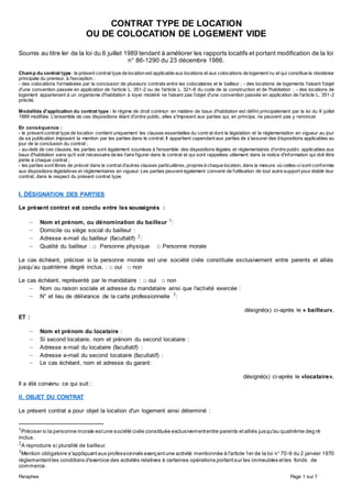 Paraphes Page 1 sur 7
CONTRAT TYPE DE LOCATION
OU DE COLOCATION DE LOGEMENT VIDE
Soumis au titre Ier de la loi du 6 juillet 1989 tendant à améliorer les rapports locatifs et portant modification de la loi
n° 86-1290 du 23 décembre 1986.
Champ du contrat type : le présent contrat type de location est applicable aux locations et aux colocations de logement nu et qui constitue la résidence
principale du preneur, à l'exception :
- des colocations formalisées par la conclusion de plusieurs contrats entre les colocataires et le bailleur ; - des locations de logements faisant l'objet
d'une convention passée en application de l'article L. 351-2 ou de l'article L. 321-8 du code de la construction et de l'habitation ; - des locations de
logement appartenant à un organisme d'habitation à loyer modéré ne faisant pas l'objet d'une convention passée en application de l'article L. 351-2
précité.
Modalités d'application du contrat type : le régime de droit commun en matière de baux d'habitation est défini principalement par la loi du 6 juillet
1989 modifiée. L'ensemble de ces dispositions étant d'ordre public, elles s'imposent aux parties qui, en principe, ne peuvent pas y renoncer.
En conséquence :
- le présent contrat type de location contient uniquement les clauses essentielles du contrat dont la législation et la réglementation en vigueur au jour
de sa publication imposent la mention par les parties dans le contrat. Il appartient cependant aux parties de s'assurer des dispositions applicables au
jour de la conclusion du contrat ;
- au-delà de ces clauses, les parties sont également soumises à l'ensemble des dispositions légales et réglementaires d'ordre public applicables aux
baux d'habitation sans qu'il soit nécessaire de les faire figurer dans le contrat et qui sont rappelées utilement dans la notice d'information qui doit être
jointe à chaque contrat ;
- les parties sont libres de prévoir dans le contrat d'autres clauses particulières, propresà chaque location, dans la mesure où celles-cisont conformes
aux dispositions législatives et réglementaires en vigueur. Les parties peuvent également convenir de l'utilisation de tout autre support pour établir leur
contrat, dans le respect du présent contrat type.
I. DÉSIGNATION DES PARTIES
Le présent contrat est conclu entre les soussignés :
– Nom et prénom, ou dénomination du bailleur 1:
– Domicile ou siège social du bailleur :
– Adresse e-mail du bailleur (facultatif) 2:
– Qualité du bailleur : □ Personne physique □ Personne morale
Le cas échéant, préciser si la personne morale est une société civile constituée exclusivement entre parents et alliés
jusqu’au quatrième degré inclus. : □ oui □ non
Le cas échéant, représenté par le mandataire : □ oui □ non
– Nom ou raison sociale et adresse du mandataire ainsi que l'activité exercée :
– N° et lieu de délivrance de la carte professionnelle 3:
désigné(s) ci-après le « bailleur»,
ET :
– Nom et prénom du locataire :
– Si second locataire, nom et prénom du second locataire :
– Adresse e-mail du locataire (facultatif) :
– Adresse e-mail du second locataire (facultatif) :
– Le cas échéant, nom et adresse du garant:
désigné(s) ci-après le «locataire»,
Il a été convenu ce qui suit :
II. OBJET DU CONTRAT
Le présent contrat a pour objet la location d'un logement ainsi déterminé :
1Préciser si la personne morale estune société civile constituée exclusivemententre parents etalliés jusqu'au quatrième deg ré
inclus.
2A reproduire si pluralité de bailleur.
3Mention obligatoire s'appliquantaux professionnels exerçantune activité mentionnée à l'article 1er de la loi n° 70-9 du 2 janvier 1970
réglementantles conditions d'exercice des activités relatives à certaines opérations portantsur les immeubles etles fonds de
commerce.
 