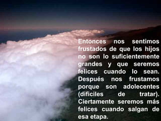 Entonces nos sentimos frustados de que los hijos no son lo suficientemente grandes y que seremos felices cuando lo sean. Después nos frustamos porque son adolecentes (dificiles de tratar). Ciertamente seremos más felices cuando salgan de esa etapa. 