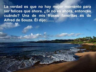 La verdad es que no hay mejor momento para ser felices que ahora. ¿Si no es ahora, entonces cuándo? Una de mis frases favoritas es de Alfred de Souza. Él dijo:.......  