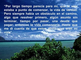 “ Por largo tiempo parecía para mí, que la vida estaba a punto de comenzar, la vida de verdad. Pero siempre había un obstáculo en el camino, algo que resolver primero, algún asunto sin terminar, tiempo por pasar, una deuda que pagar; entonces la vida comenzaría. Hasta que me di cuenta de que estos abstáculos eran mi vida”. 