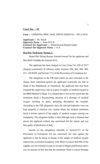 1
Court No. - 59
Case :- CRIMINAL MISC. BAIL APPLICATION No. - 382 of 2018
Applicant :- Dr. Satish
Opposite Party :- State Of U.P.
Counsel for Applicant :- Dileep Kumar,Rajrshi Gupta
Counsel for Opposite Party :- G.A.
Hon'ble Yashwant Varma,J.
Heard Shri Dileep Kumar, learned counsel for the applicant and
Shri Rishi Chaddha the learned AGA.
The applicant has been charged in Case Crime No. 428 of 2017
alleging commission of offences under Sections 308, 466, 468, 469,
471, 120-B IPC and Section 7/13 of the Prevention of Corruption Act.
The allegations in the FIR [and which are also reiterated in the
charge sheet submitted against the applicant] essentially are that as
Head of the Department of Anesthesia, the applicant had also been
assigned the supervisory role in respect of supply of medical oxygen in
the BRD Medical College. It is alleged that it was on his watch that the
institution faced a disconcerting situation of a shortage of medical
oxygen resulting in panic spreading throughout the hospital.
According to the FIR allegations since the relevant logbooks were not
kept properly, a situation was created where the medical institution
faced a serious specter of the supply of medical oxygen running out
completely. The allegation further is that although such a situation had
arisen, the applicant without any sanctioned left the station and was
thus guilty of dereliction of duty.
Insofar as the allegations referable to Section7/13 of the
Prevention of Corruption Act are concerned, the case against the
applicant is that he being in charge of the supply of medical oxygen
entered into a criminal conspiracy with others to ensure that bills of the
supplier are not released except on receipt of illegal gratification and it
was on account of this fact that the institution faced a critical shortage
 