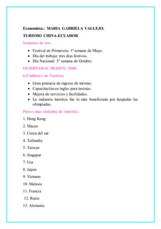 Economista.: MARIA GABRIELA VALLEJO.
TURISMO CHINA-ECUADOR
Semanas de oro.
 Festival de Primavera: 1ª semana de Mayo.
 Día del trabajo: tres días festivos.
 Día Nacional: 3º semana de Octubre.
OLIMPIADAS BEIJING 2008.
6.5 millones de Turistas.
 Gran potencia de ingreso de turistas.
 Capacitación en ingles para taxistas.
 Mejora de servicios y facilidades.
 La industria turística fue la más beneficiada por hospedar las
olimpiadas.
Países más visitados de América.
1. Hong Kong
2. Macao
3. Corea del sur
4. Tailandia
5. Taiwan
6. Singapur
7. Usa
8. Japon
9. Vietnam
10. Malasia
11. Francia
12. Rusia
13. Alemania
 
