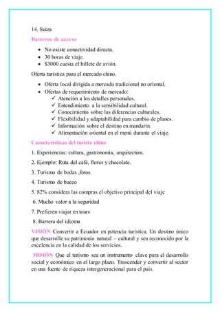 14. Suiza
Barreras de acceso
 No existe conectividad directa.
 30 horas de viaje.
 $3000 cuesta el billete de avión.
Oferta turística para el mercado chino.
 Oferta local dirigida a mercado tradicional no oriental.
 Ofertas de requerimiento de mercado:
 Atención a los detalles personales.
 Entendimiento a la sensibilidad cultural.
 Conocimiento sobre las diferencias culturales.
 Flexibilidad y adaptabilidad para cambio de planes.
 Información sobre el destino en mandarín.
 Alimentación oriental en el menú durante el viaje.
Características del turista chino
1. Experiencias: cultura, gastronomía, arquitectura.
2. Ejemplo: Ruta del café, flores y chocolate.
3. Turismo de bodas ,fotos
4. Turismo de buceo
5. 82% considera las compras el objetivo principal del viaje
6. Mucho valor a la seguridad
7. Prefieren viajar en tours
8. Barrera del idioma
VISIÓN Convertir a Ecuador en potencia turística. Un destino único
que desarrolle su patrimonio natural – cultural y sea reconocido por la
excelencia en la calidad de los servicios.
MISIÓN Que el turismo sea un instrumento clave para el desarrollo
social y económico en el largo plazo. Trascender y convertir al sector
en una fuente de riqueza intergeneracional para el país.
 