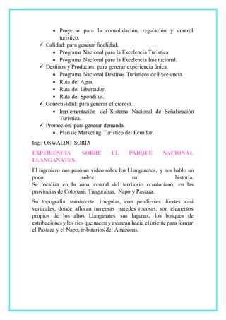  Proyecto para la consolidación, regulación y control
turístico.
 Calidad: para generar fidelidad.
 Programa Nacional para la Excelencia Turística.
 Programa Nacional para la Excelencia Institucional.
 Destinos y Productos: para generar experiencia única.
 Programa Nacional Destinos Turísticos de Excelencia.
 Ruta del Agua.
 Ruta del Libertador.
 Ruta del Spondilus.
 Conectividad: para generar eficiencia.
 Implementación del Sistema Nacional de Señalización
Turística.
 Promoción: para generar demanda.
 Plan de Marketing Turístico del Ecuador.
Ing.: OSWALDO SORIA
EXPERIENCIA SOBRE EL PARQUE NACIONAL
LLANGANATES.
El ingeniero nos pasó un video sobre los LLanganates, y nos hablo un
poco sobre su historia.
Se localiza en la zona central del territorio ecuatoriano, en las
provincias de Cotopaxi, Tungurahua, Napo y Pastaza.
Su topografía sumamente irregular, con pendientes fuertes casi
verticales, donde afloran inmensas paredes rocosas, son elementos
propios de los altos Llanganates sus lagunas, los bosques de
estribaciones y los ríos que nacen y avanzan hacia el oriente para formar
el Pastaza y el Napo, tributarios del Amazonas.
 