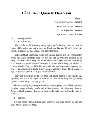 Đề tài số 7: Quản lý khách sạn
                                                                              Nhóm 2:
                                                     Nguyễn Thế Nguyên - 10076351
                                                         Phạm Văn Tuyên - 10047861
                                                             Lê Thị Oanh - 10054961
                                                        Ngô Thành Trung - 10281941
 I. Thu thập yêu cầu:
   1. Mô tả hiện trạng
   Hiện nay, du lịch là một trong những ngành có tốc độ tăng trưởng cao nhất cả
nước. Nhiều khách sạn mới ra đời, các khách sạn liên tục đổi mới và cải tiến
phương thức phục vụ theo yêu cầu phát triển thị trường.
   Hoạt động khách sạn thường xuyên tiếp nhận và quản lý một khối lượng rất lớn
nhiều loại khách, kèm theo hàng loạt các loại dịch vụ phát sinh đa dạng, do đó
công việc quản lý hoạt động kinh doanh khách sạn là ngày càng lớn và phức tạp
hơn. Hơn nữa, công tác quản lý không chỉ là các con số mà thông qua nó phải rút
ra được nhanh chóng diễn biến thị trường, nhu cầu người tiêu dùng, khả năng đáp
ứng… từ đó định hướng, lập kế hoạch cho công việc kinh doanh. Chính vì vậy tin
học hoá hoạt động khách sạn là yêu cầu rất cần thiết.
   Hiện trạng chung hiện nay là hoạt động kinh doanh của khách sạn chu chủ yếu
tập chung vào 3 loại hình dịch vụ chính đó la: Kinh doanh trong lĩnh vực phòng
nghỉ,dịch vụ ăn uống và dịch vụ giải trí.
   Tất cả các phòng được trang bị ,tùy thuộc vào loại phòng, các thiết bị như : máy
điều hòa , truyền hình cáp , truyền hình vệ tinh , bàn làm việc , điện thoại , Internet.
Ngoài ra khách sạn cũng phục vụ các dịch vụ như : cho thuê xe, karaoke , giặt ủi,
thư tín , …
   2. Thuận lợi
  Việc đặt phòng của khách hàng được đảm bảo, với nhiều dịch vụ đã đáp ứng
được nhu cầu của khách hàng.
 