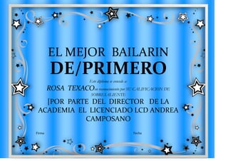 EL MEJOR BAILARIN
         DE/PRIMERO      Este diploma se concede a:
        ROSA TEXACOen reconocimiento por SU CALIFICACION DE
                          SOBRESALIENTE
   [POR PARTE DEL DIRECTOR DE LA
 ACADEMIA EL LICENCIADO LCD ANDREA
            CAMPOSANO
Firma                                                 Fecha
 