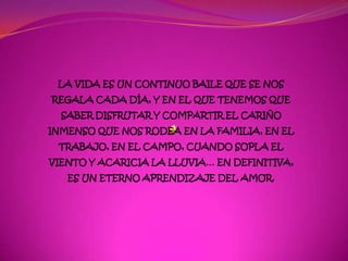LA VIDA ES UN CONTINUO BAILE QUE SE NOS
REGALA CADA DÍA, Y EN EL QUE TENEMOS QUE
  SABER DISFRUTAR Y COMPARTIR EL CARIÑO
INMENSO QUE NOS RODEA EN LA FAMILIA, EN EL
 TRABAJO, EN EL CAMPO, CUANDO SOPLA EL
VIENTO Y ACARICIA LA LLUVIA… EN DEFINITIVA,
   ES UN ETERNO APRENDIZAJE DEL AMOR.
 