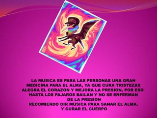 LA MUSICA ES PARA LAS PERSONAS UNA GRAN
  MEDICINA PARA EL ALMA, YA QUE CURA TRISTEZAS
ALEGRA EL CORAZON Y MEJORA LA PRESION, POR ESO
   HASTA LOS PAJAROS BAILAN Y NO SE ENFERMAN
                  DE LA PRESION
   RECOMIENDO OIR MUSICA PARA SANAR EL ALMA,
               Y CURAR EL CUERPO
 