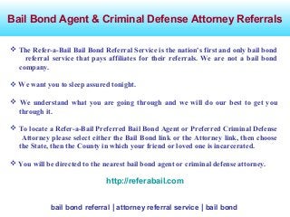 Bail Bond Agent & Criminal Defense Attorney Referrals
bail bond referral | attorney referral service | bail bond
 The Refer-a-Bail Bail Bond Referral Service is the nation's first and only bail bond
referral service that pays affiliates for their referrals. We are not a bail bond
company.
 We want you to sleep assured tonight.
 We understand what you are going through and we will do our best to get you
through it.
 To locate a Refer-a-Bail Preferred Bail Bond Agent or Preferred Criminal Defense
Attorney please select either the Bail Bond link or the Attorney link, then choose
the State, then the County in which your friend or loved one is incarcerated.
 You will be directed to the nearest bail bond agent or criminal defense attorney.
http://referabail.com
 