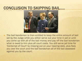 CONCLUSION TO SKIPPING BAIL…..




   The bail bondsman is then entitled to keep the entire amount of bail
    set by the Judge while you either serve out your time in jail or until
    you come up with all of the bail money and pay off the bail bondsman
    what is owed to him plus all court costs. You still serve jail time for
    'Contempt of Court' by missing out on your hearing date, plus fees
    you owe the court and the bail bondsman all of the bail assessed
    against you by the court.
 
