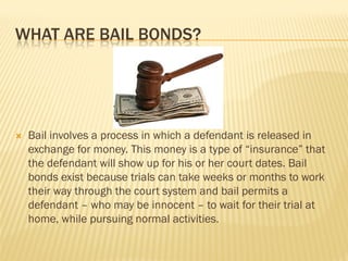 WHAT ARE BAIL BONDS?




   Bail involves a process in which a defendant is released in
    exchange for money. This money is a type of “insurance” that
    the defendant will show up for his or her court dates. Bail
    bonds exist because trials can take weeks or months to work
    their way through the court system and bail permits a
    defendant – who may be innocent – to wait for their trial at
    home, while pursuing normal activities.
 