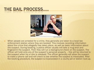 THE BAIL PROCESS…..




   When people are arrested for a crime, they generally are taken to a local law
    enforcement station where they are booked. This involves recording information
    about the crime that allegedly has taken place, as well as basic information about
    the suspect. During booking, a police officer usually will take a mug shot and
    fingerprint the suspect. Then they will run a background check on the suspect. The
    officer will hold onto any of the suspect’s personal property – this will be returned to
    the suspect when he or she is released. The officer generally will allow the suspect
    to make a phone call and will check to see whether the suspect is intoxicated. After
    the booking procedure, the suspect is incarcerated in a county jail or station lock-up.
 