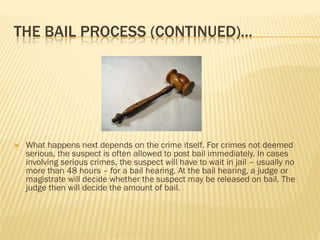 THE BAIL PROCESS (CONTINUED)…




   What happens next depends on the crime itself. For crimes not deemed
    serious, the suspect is often allowed to post bail immediately. In cases
    involving serious crimes, the suspect will have to wait in jail – usually no
    more than 48 hours – for a bail hearing. At the bail hearing, a judge or
    magistrate will decide whether the suspect may be released on bail. The
    judge then will decide the amount of bail.
 