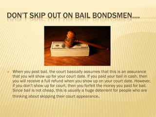 DON’T SKIP OUT ON BAIL BONDSMEN….




   When you post bail, the court basically assumes that this is an assurance
    that you will show up for your court date. If you paid your bail in cash, then
    you will receive a full refund when you show up on your court date. However,
    if you don’t show up for court, then you forfeit the money you paid for bail.
    Since bail is not cheap, this is usually a huge deterrent for people who are
    thinking about skipping their court appearance.
 