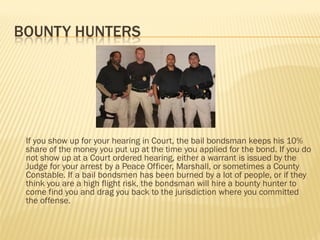 BOUNTY HUNTERS




 If you show up for your hearing in Court, the bail bondsman keeps his 10%
 share of the money you put up at the time you applied for the bond. If you do
 not show up at a Court ordered hearing, either a warrant is issued by the
 Judge for your arrest by a Peace Officer, Marshall, or sometimes a County
 Constable. If a bail bondsmen has been burned by a lot of people, or if they
 think you are a high flight risk, the bondsman will hire a bounty hunter to
 come find you and drag you back to the jurisdiction where you committed
 the offense.
 